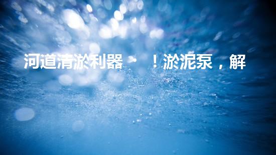 河道清淤利器！淤泥泵，解放河流，還原自然之美！
